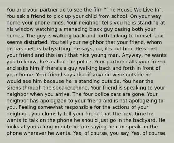 You and your partner go to see the film "The House We Live In". You ask a friend to pick up your child from school. On your way home your phone rings. Your neighbor tells you he is standing at his window watching a menacing black guy casing both your homes. The guy is walking back and forth talking to himself and seems disturbed. You tell your neighbor that your friend, whom he has met, is babysitting. He says, no, it's not him. He's met your friend and this isn't that nice young man. Anyway, he wants you to know, he's called the police. Your partner calls your friend and asks him if there's a guy walking back and forth in front of your home. Your friend says that if anyone were outside he would see him because he is standing outside. You hear the sirens through the speakerphone. Your friend is speaking to your neighbor when you arrive. The four police cars are gone. Your neighbor has apologized to your friend and is not apologizing to you. Feeling somewhat responsible for the actions of your neighbor, you clumsily tell your friend that the next time he wants to talk on the phone he should just go in the backyard. He looks at you a long minute before saying he can speak on the phone wherever he wants. Yes, of course, you say. Yes, of course.