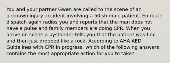 You and your partner Gwen are called to the scene of an unknown injury accident involving a 50ish male patient. En route dispatch again radios you and reports that the man does not have a pulse and family members are doing CPR. When you arrive on scene a bystander tells you that the patient was fine and then just dropped like a rock. According to AHA AED Guidelines with CPR in progress, which of the following answers contains the most appropriate action for you to take?