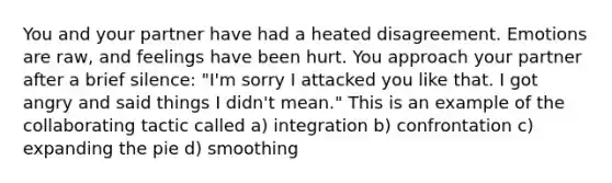 You and your partner have had a heated disagreement. Emotions are raw, and feelings have been hurt. You approach your partner after a brief silence: "I'm sorry I attacked you like that. I got angry and said things I didn't mean." This is an example of the collaborating tactic called a) integration b) confrontation c) expanding the pie d) smoothing