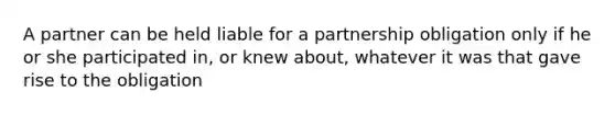 A partner can be held liable for a partnership obligation only if he or she participated in, or knew about, whatever it was that gave rise to the obligation