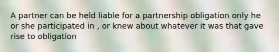 A partner can be held liable for a partnership obligation only he or she participated in , or knew about whatever it was that gave rise to obligation