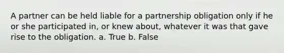 A partner can be held liable for a partnership obligation only if he or she participated in, or knew about, whatever it was that gave rise to the obligation. a. True b. False