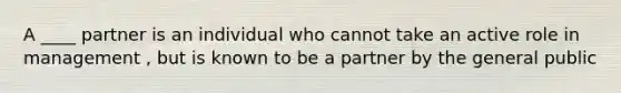 A ____ partner is an individual who cannot take an active role in management , but is known to be a partner by the general public