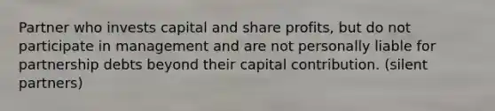 Partner who invests capital and share profits, but do not participate in management and are not personally liable for partnership debts beyond their capital contribution. (silent partners)