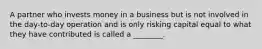 A partner who invests money in a business but is not involved in the day-to-day operation and is only risking capital equal to what they have contributed is called a ________.