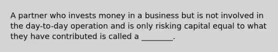 A partner who invests money in a business but is not involved in the day-to-day operation and is only risking capital equal to what they have contributed is called a ________.