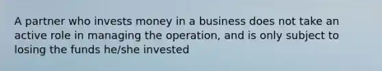 A partner who invests money in a business does not take an active role in managing the operation, and is only subject to losing the funds he/she invested