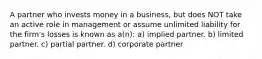 A partner who invests money in a business, but does NOT take an active role in management or assume unlimited liability for the firm's losses is known as a(n): a) implied partner. b) limited partner. c) partial partner. d) corporate partner