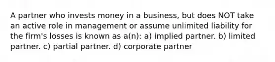 A partner who invests money in a business, but does NOT take an active role in management or assume unlimited liability for the firm's losses is known as a(n): a) implied partner. b) limited partner. c) partial partner. d) corporate partner