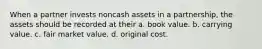 When a partner invests noncash assets in a partnership, the assets should be recorded at their a. book value. b. carrying value. c. fair market value. d. original cost.