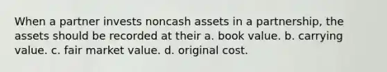 When a partner invests noncash assets in a partnership, the assets should be recorded at their a. book value. b. carrying value. c. fair market value. d. original cost.