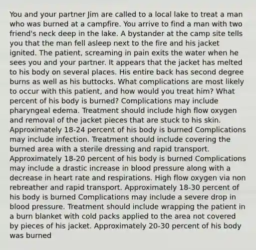 You and your partner Jim are called to a local lake to treat a man who was burned at a campfire. You arrive to find a man with two friend's neck deep in the lake. A bystander at the camp site tells you that the man fell asleep next to the fire and his jacket ignited. The patient, screaming in pain exits the water when he sees you and your partner. It appears that the jacket has melted to his body on several places. His entire back has second degree burns as well as his buttocks. What complications are most likely to occur with this patient, and how would you treat him? What percent of his body is burned? Complications may include pharyngeal edema. Treatment should include high flow oxygen and removal of the jacket pieces that are stuck to his skin. Approximately 18-24 percent of his body is burned Complications may include infection. Treatment should include covering the burned area with a sterile dressing and rapid transport. Approximately 18-20 percent of his body is burned Complications may include a drastic increase in blood pressure along with a decrease in heart rate and respirations. High flow oxygen via non rebreather and rapid transport. Approximately 18-30 percent of his body is burned Complications may include a severe drop in blood pressure. Treatment should include wrapping the patient in a burn blanket with cold packs applied to the area not covered by pieces of his jacket. Approximately 20-30 percent of his body was burned