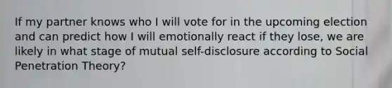 If my partner knows who I will vote for in the upcoming election and can predict how I will emotionally react if they lose, we are likely in what stage of mutual self-disclosure according to Social Penetration Theory?