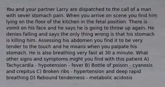 You and your partner Larry are dispatched to the call of a man with sever stomach pain. When you arrive on scene you find him lying on the floor of the kitchen in the fetal position. There is vomit on his face and he says he is going to throw up again. He denies falling and says the only thing wrong is that his stomach is killing him. Assessing his abdomen you find it to be very tender to the touch and he moans when you palpate his stomach. He is also breathing very fast at 30 a minute. What other signs and symptoms might you find with this patient A) Tachycardia - hypotension - fever B) Bottle of poison - cyanosis and crepitus C) Broken ribs - hypertension and deep rapid breathing D) Rebound tenderness - metabolic acidosis