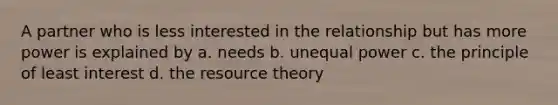 A partner who is less interested in the relationship but has more power is explained by a. needs b. unequal power c. the principle of least interest d. the resource theory