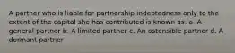 A partner who is liable for partnership indebtedness only to the extent of the capital she has contributed is known as: a. A general partner b. A limited partner c. An ostensible partner d. A dormant partner