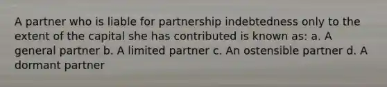 A partner who is liable for partnership indebtedness only to the extent of the capital she has contributed is known as: a. A general partner b. A limited partner c. An ostensible partner d. A dormant partner