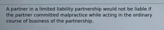 A partner in a limited liability partnership would not be liable if the partner committed malpractice while acting in the ordinary course of business of the partnership.