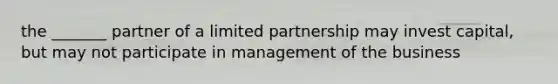 the _______ partner of a limited partnership may invest capital, but may not participate in management of the business