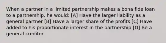 When a partner in a limited partnership makes a bona fide loan to a partnership, he would: [A] Have the larger liability as a general partner [B] Have a larger share of the profits [C] Have added to his proportionate interest in the partnership [D] Be a general creditor