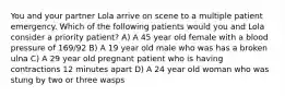 You and your partner Lola arrive on scene to a multiple patient emergency. Which of the following patients would you and Lola consider a priority patient? A) A 45 year old female with a blood pressure of 169/92 B) A 19 year old male who was has a broken ulna C) A 29 year old pregnant patient who is having contractions 12 minutes apart D) A 24 year old woman who was stung by two or three wasps