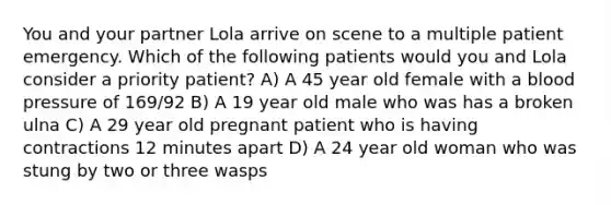 You and your partner Lola arrive on scene to a multiple patient emergency. Which of the following patients would you and Lola consider a priority patient? A) A 45 year old female with a blood pressure of 169/92 B) A 19 year old male who was has a broken ulna C) A 29 year old pregnant patient who is having contractions 12 minutes apart D) A 24 year old woman who was stung by two or three wasps