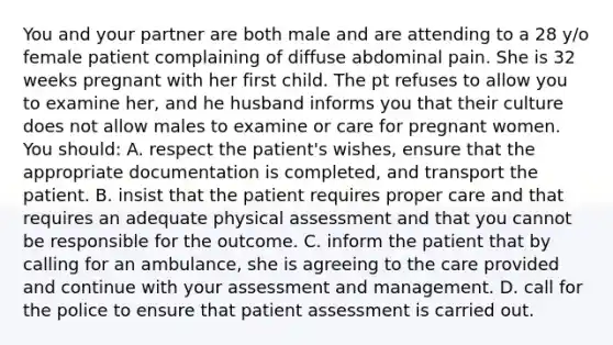 You and your partner are both male and are attending to a 28 y/o female patient complaining of diffuse abdominal pain. She is 32 weeks pregnant with her first child. The pt refuses to allow you to examine her, and he husband informs you that their culture does not allow males to examine or care for pregnant women. You should: A. respect the patient's wishes, ensure that the appropriate documentation is completed, and transport the patient. B. insist that the patient requires proper care and that requires an adequate physical assessment and that you cannot be responsible for the outcome. C. inform the patient that by calling for an ambulance, she is agreeing to the care provided and continue with your assessment and management. D. call for the police to ensure that patient assessment is carried out.