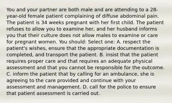 You and your partner are both male and are attending to a 28-year-old female patient complaining of diffuse abdominal pain. The patient is 34 weeks pregnant with her first child. The patient refuses to allow you to examine her, and her husband informs you that their culture does not allow males to examine or care for pregnant women. You should: Select one: A. respect the patient's wishes, ensure that the appropriate documentation is completed, and transport the patient. B. insist that the patient requires proper care and that requires an adequate physical assessment and that you cannot be responsible for the outcome. C. inform the patient that by calling for an ambulance, she is agreeing to the care provided and continue with your assessment and management. D. call for the police to ensure that patient assessment is carried out.