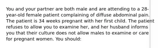 You and your partner are both male and are attending to a 28-year-old female patient complaining of diffuse abdominal pain. The patient is 34 weeks pregnant with her first child. The patient refuses to allow you to examine her, and her husband informs you that their culture does not allow males to examine or care for pregnant women. You should: