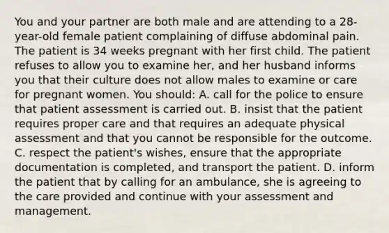 You and your partner are both male and are attending to a 28-year-old female patient complaining of diffuse abdominal pain. The patient is 34 weeks pregnant with her first child. The patient refuses to allow you to examine her, and her husband informs you that their culture does not allow males to examine or care for pregnant women. You should: A. call for the police to ensure that patient assessment is carried out. B. insist that the patient requires proper care and that requires an adequate physical assessment and that you cannot be responsible for the outcome. C. respect the patient's wishes, ensure that the appropriate documentation is completed, and transport the patient. D. inform the patient that by calling for an ambulance, she is agreeing to the care provided and continue with your assessment and management.