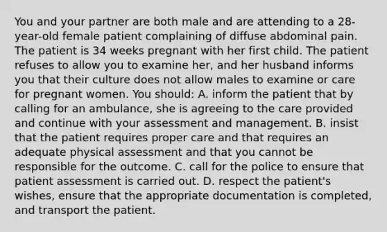 You and your partner are both male and are attending to a 28-year-old female patient complaining of diffuse abdominal pain. The patient is 34 weeks pregnant with her first child. The patient refuses to allow you to examine her, and her husband informs you that their culture does not allow males to examine or care for pregnant women. You should: A. inform the patient that by calling for an ambulance, she is agreeing to the care provided and continue with your assessment and management. B. insist that the patient requires proper care and that requires an adequate physical assessment and that you cannot be responsible for the outcome. C. call for the police to ensure that patient assessment is carried out. D. respect the patient's wishes, ensure that the appropriate documentation is completed, and transport the patient.