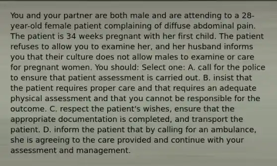 You and your partner are both male and are attending to a 28-year-old female patient complaining of diffuse abdominal pain. The patient is 34 weeks pregnant with her first child. The patient refuses to allow you to examine her, and her husband informs you that their culture does not allow males to examine or care for pregnant women. You should: Select one: A. call for the police to ensure that patient assessment is carried out. B. insist that the patient requires proper care and that requires an adequate physical assessment and that you cannot be responsible for the outcome. C. respect the patient's wishes, ensure that the appropriate documentation is completed, and transport the patient. D. inform the patient that by calling for an ambulance, she is agreeing to the care provided and continue with your assessment and management.