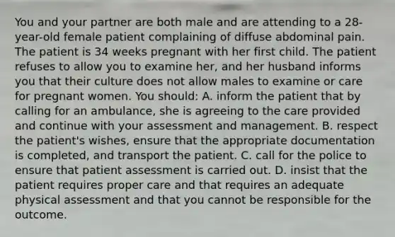 You and your partner are both male and are attending to a 28-year-old female patient complaining of diffuse abdominal pain. The patient is 34 weeks pregnant with her first child. The patient refuses to allow you to examine her, and her husband informs you that their culture does not allow males to examine or care for pregnant women. You should: A. inform the patient that by calling for an ambulance, she is agreeing to the care provided and continue with your assessment and management. B. respect the patient's wishes, ensure that the appropriate documentation is completed, and transport the patient. C. call for the police to ensure that patient assessment is carried out. D. insist that the patient requires proper care and that requires an adequate physical assessment and that you cannot be responsible for the outcome.