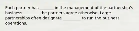 Each partner has _______ in the management of the partnership's business ________ the partners agree otherwise. Large partnerships often designate _________ to run the business operations.