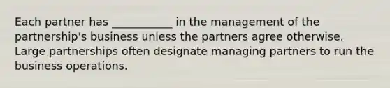 Each partner has ___________ in the management of the partnership's business unless the partners agree otherwise. Large partnerships often designate managing partners to run the business operations.