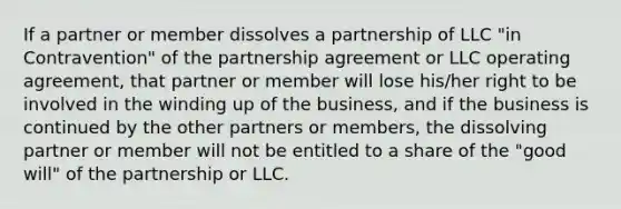 If a partner or member dissolves a partnership of LLC "in Contravention" of the partnership agreement or LLC operating agreement, that partner or member will lose his/her right to be involved in the winding up of the business, and if the business is continued by the other partners or members, the dissolving partner or member will not be entitled to a share of the "good will" of the partnership or LLC.