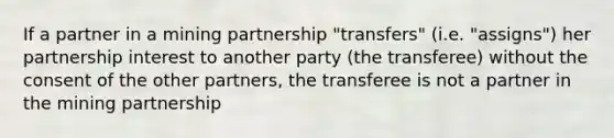 If a partner in a mining partnership "transfers" (i.e. "assigns") her partnership interest to another party (the transferee) without the consent of the other partners, the transferee is not a partner in the mining partnership