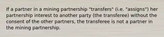 If a partner in a mining partnership "transfers" (i.e. "assigns") her partnership interest to another party (the transferee) without the consent of the other partners, the transferee is not a partner in the mining partnership.