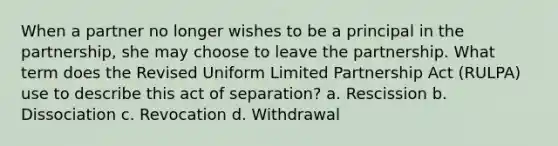 When a partner no longer wishes to be a principal in the partnership, she may choose to leave the partnership. What term does the Revised Uniform Limited Partnership Act (RULPA) use to describe this act of separation? a. Rescission b. Dissociation c. Revocation d. Withdrawal