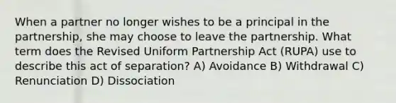 When a partner no longer wishes to be a principal in the partnership, she may choose to leave the partnership. What term does the Revised Uniform Partnership Act (RUPA) use to describe this act of separation? A) Avoidance B) Withdrawal C) Renunciation D) Dissociation