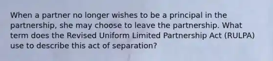 When a partner no longer wishes to be a principal in the partnership, she may choose to leave the partnership. What term does the Revised Uniform Limited Partnership Act (RULPA) use to describe this act of separation?