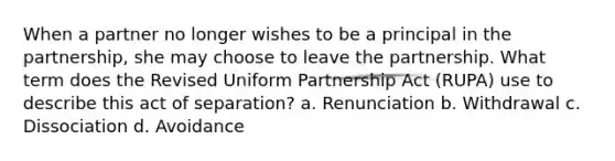 When a partner no longer wishes to be a principal in the partnership, she may choose to leave the partnership. What term does the Revised Uniform Partnership Act (RUPA) use to describe this act of separation? a. Renunciation b. Withdrawal c. Dissociation d. Avoidance