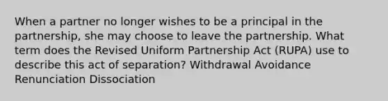 When a partner no longer wishes to be a principal in the partnership, she may choose to leave the partnership. What term does the Revised Uniform Partnership Act (RUPA) use to describe this act of separation? Withdrawal Avoidance Renunciation Dissociation