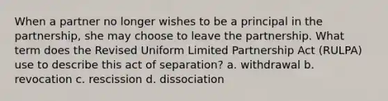 When a partner no longer wishes to be a principal in the partnership, she may choose to leave the partnership. What term does the Revised Uniform Limited Partnership Act (RULPA) use to describe this act of separation? a. withdrawal b. revocation c. rescission d. dissociation