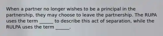 When a partner no longer wishes to be a principal in the partnership, they may choose to leave the partnership. The RUPA uses the term ______ to describe this act of separation, while the RULPA uses the term ______.