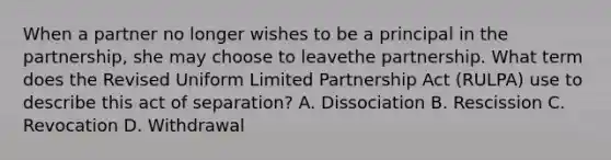 When a partner no longer wishes to be a principal in the partnership, she may choose to leavethe partnership. What term does the Revised Uniform Limited Partnership Act (RULPA) use to describe this act of separation? A. Dissociation B. Rescission C. Revocation D. Withdrawal