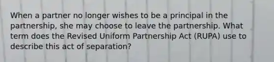 When a partner no longer wishes to be a principal in the partnership, she may choose to leave the partnership. What term does the Revised Uniform Partnership Act (RUPA) use to describe this act of separation?