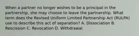 When a partner no longer wishes to be a principal in the partnership, she may choose to leave the partnership. What term does the Revised Uniform Limited Partnership Act (RULPA) use to describe this act of separation? A. Dissociation B. Rescission C. Revocation D. Withdrawal