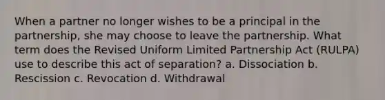 When a partner no longer wishes to be a principal in the partnership, she may choose to leave the partnership. What term does the Revised Uniform Limited Partnership Act (RULPA) use to describe this act of separation? a. Dissociation b. Rescission c. Revocation d. Withdrawal