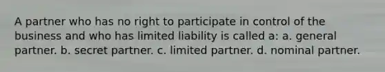 A partner who has no right to participate in control of the business and who has limited liability is called a: a. general partner. b. secret partner. c. limited partner. d. nominal partner.